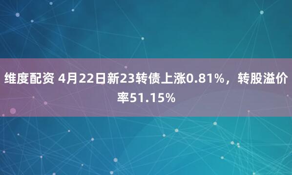 维度配资 4月22日新23转债上涨0.81%，转股溢价率51.15%