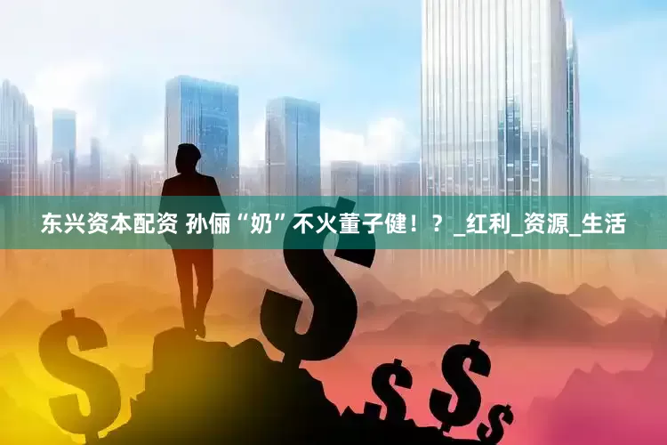 东兴资本配资 孙俪“奶”不火董子健！？_红利_资源_生活