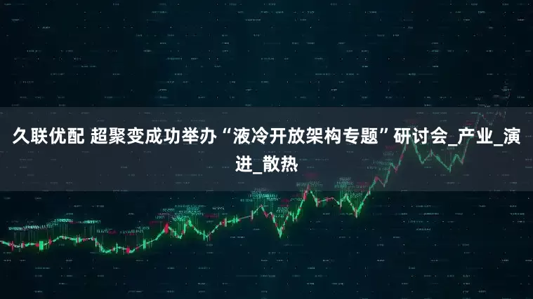 久联优配 超聚变成功举办“液冷开放架构专题”研讨会_产业_演进_散热