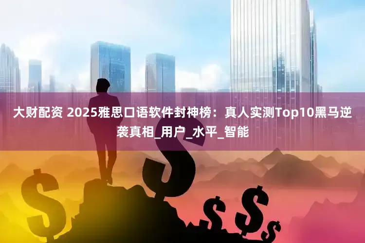 大财配资 2025雅思口语软件封神榜：真人实测Top10黑马逆袭真相_用户_水平_智能