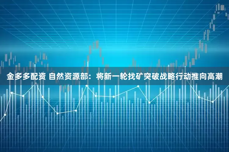 金多多配资 自然资源部：将新一轮找矿突破战略行动推向高潮