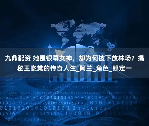 九鼎配资 她是银幕女神，却为何被下放林场？揭秘王晓棠的传奇人生_阿兰_角色_郎定一