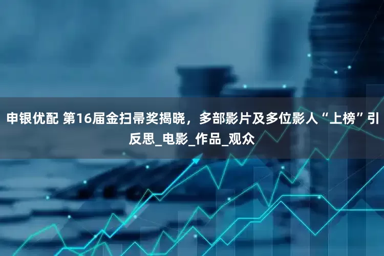 申银优配 第16届金扫帚奖揭晓，多部影片及多位影人“上榜”引反思_电影_作品_观众