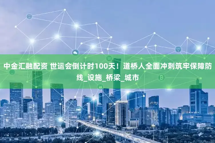 中金汇融配资 世运会倒计时100天！道桥人全面冲刺筑牢保障防线_设施_桥梁_城市