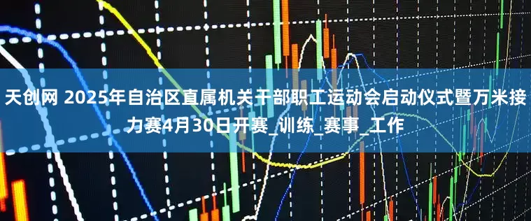 天创网 2025年自治区直属机关干部职工运动会启动仪式暨万米接力赛4月30日开赛_训练_赛事_工作