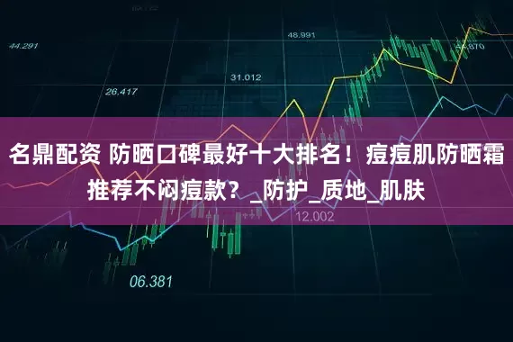 名鼎配资 防晒口碑最好十大排名！痘痘肌防晒霜推荐不闷痘款？_防护_质地_肌肤