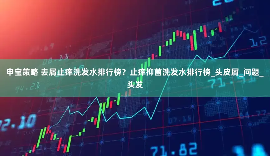 申宝策略 去屑止痒洗发水排行榜？止痒抑菌洗发水排行榜_头皮屑_问题_头发