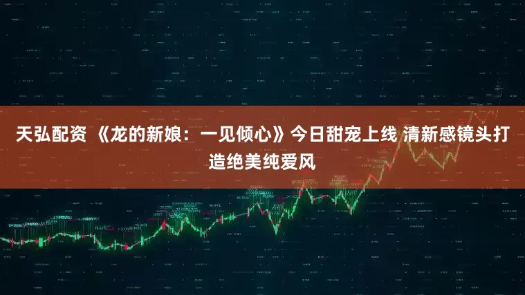天弘配资 《龙的新娘：一见倾心》今日甜宠上线 清新感镜头打造绝美纯爱风