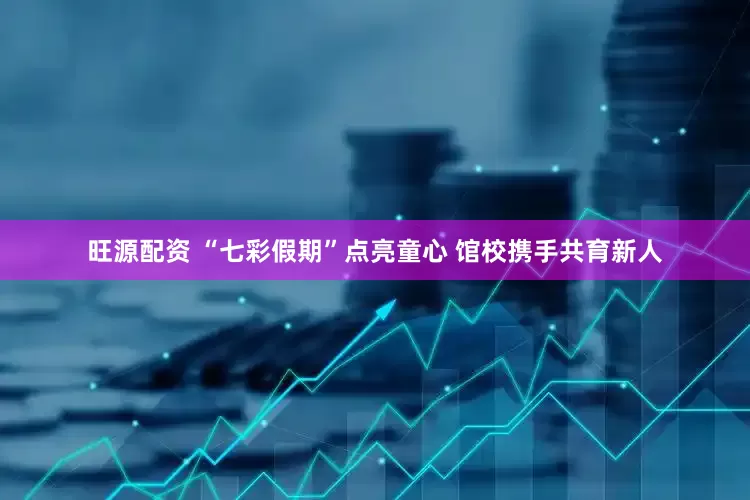 旺源配资 “七彩假期”点亮童心 馆校携手共育新人