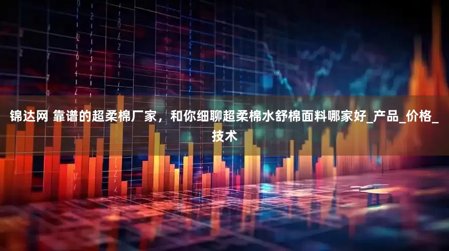 锦达网 靠谱的超柔棉厂家，和你细聊超柔棉水舒棉面料哪家好_产品_价格_技术