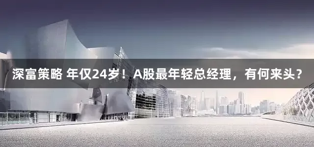 深富策略 年仅24岁！A股最年轻总经理，有何来头？