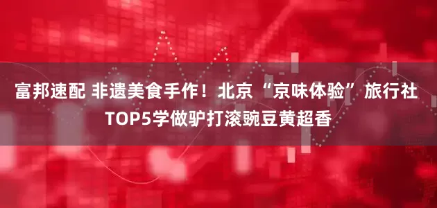 富邦速配 非遗美食手作！北京 “京味体验” 旅行社 TOP5学做驴打滚豌豆黄超香