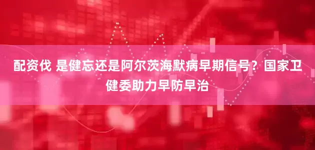 配资伐 是健忘还是阿尔茨海默病早期信号？国家卫健委助力早防早治
