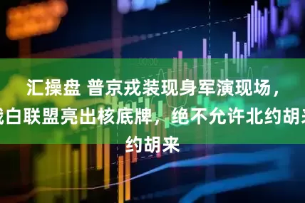 汇操盘 普京戎装现身军演现场，俄白联盟亮出核底牌，绝不允许北约胡来