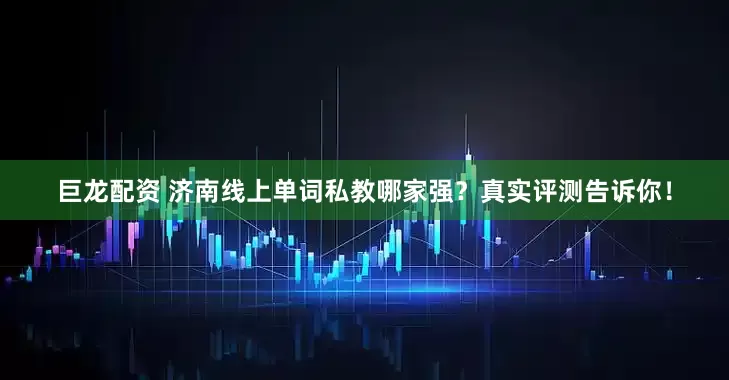 巨龙配资 济南线上单词私教哪家强？真实评测告诉你！